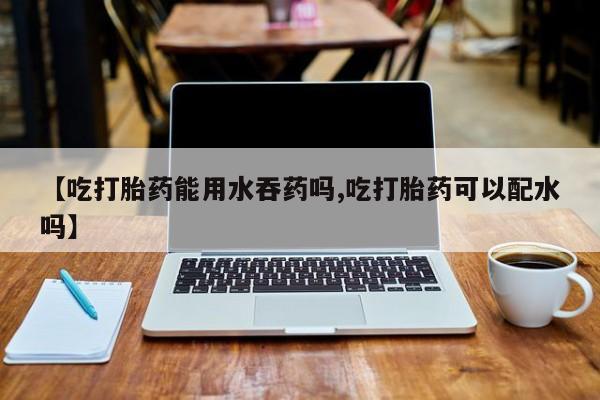 私人卖打胎药微信号，【吃打胎药能用水吞药吗,吃打胎药可以配水吗】