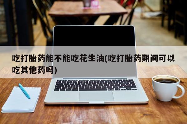 私人卖打胎药微信号，吃打胎药能不能吃花生油(吃打胎药期间可以吃其他药吗)