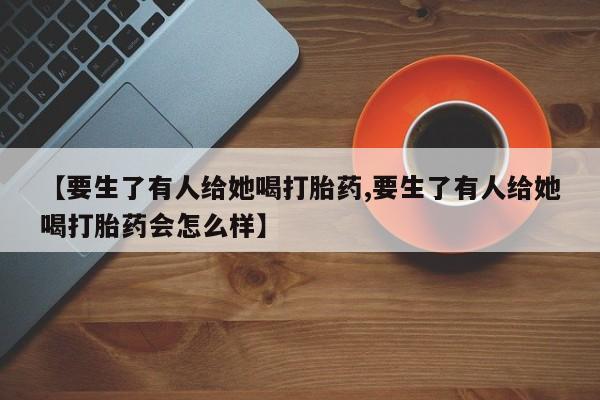私人卖打胎药微信号，【要生了有人给她喝打胎药,要生了有人给她喝打胎药会怎么样】