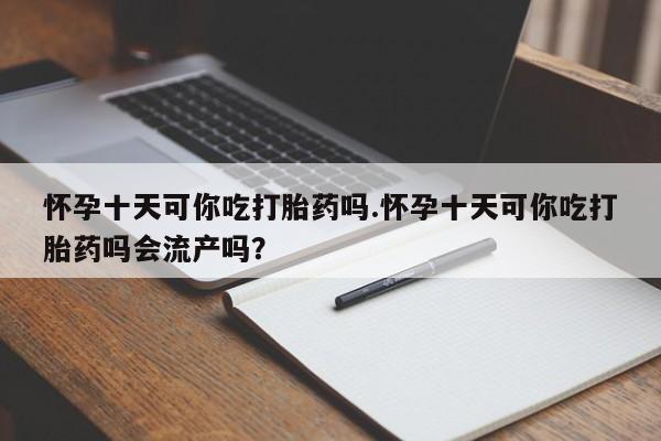 私人卖打胎药微信号，怀孕十天可你吃打胎药吗.怀孕十天可你吃打胎药吗会流产吗？