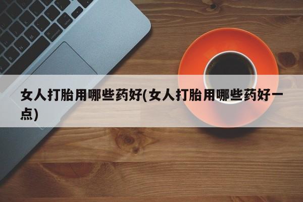 私人卖打胎药微信号，女人打胎用哪些药好(女人打胎用哪些药好一点)