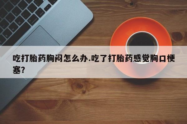 私人卖打胎药微信号，吃打胎药胸闷怎么办.吃了打胎药感觉胸口梗塞？