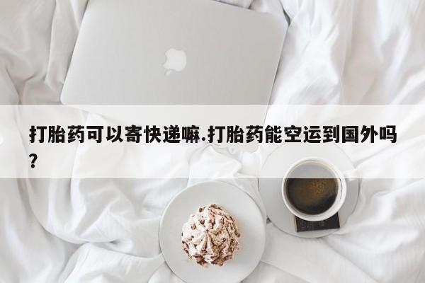 私人卖打胎药微信号，打胎药可以寄快递嘛.打胎药能空运到国外吗？
