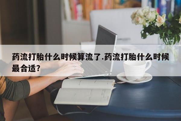 私人卖打胎药微信号，药流打胎什么时候算流了.药流打胎什么时候最合适？