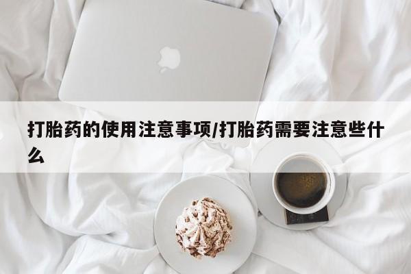 私人卖打胎药微信号，打胎药的使用注意事项/打胎药需要注意些什么