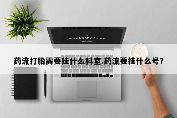 私人卖打胎药微信号，药流打胎需要挂什么科室.药流要挂什么号？