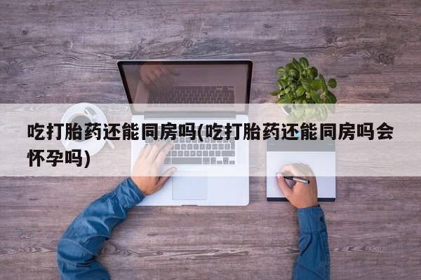 私人卖打胎药微信号，吃打胎药还能同房吗(吃打胎药还能同房吗会怀孕吗)