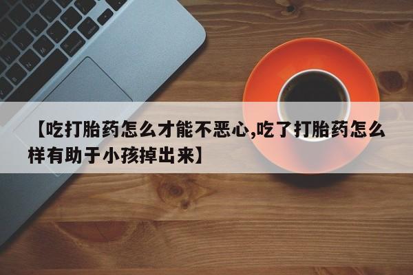 私人卖打胎药微信号，【吃打胎药怎么才能不恶心,吃了打胎药怎么样有助于小孩掉出来】