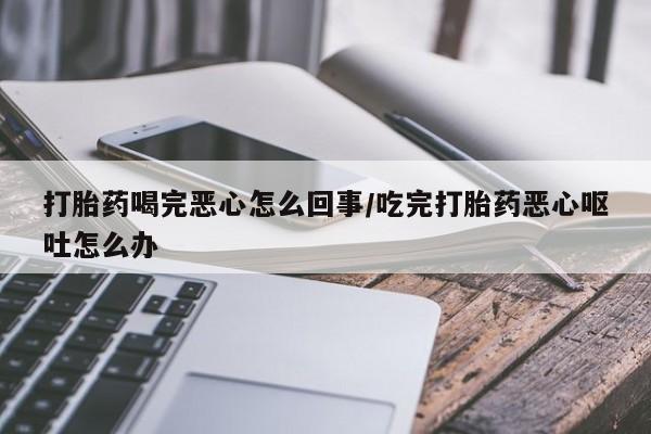 私人卖打胎药微信号，打胎药喝完恶心怎么回事/吃完打胎药恶心呕吐怎么办