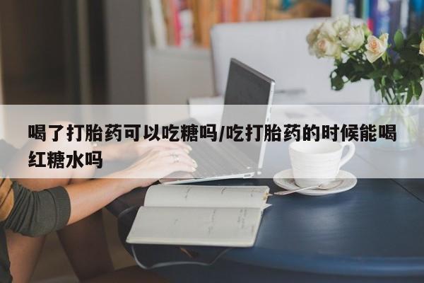 私人卖打胎药微信号，喝了打胎药可以吃糖吗/吃打胎药的时候能喝红糖水吗