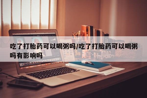 私人卖打胎药微信号，吃了打胎药可以喝粥吗/吃了打胎药可以喝粥吗有影响吗