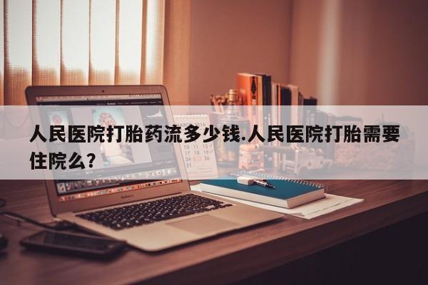 私人卖打胎药微信号，人民医院打胎药流多少钱.人民医院打胎需要住院么？
