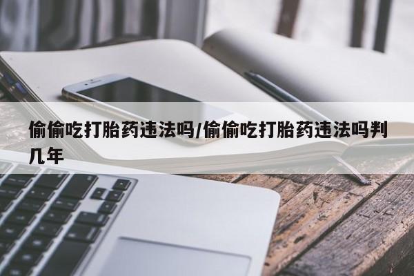 私人卖打胎药微信号，偷偷吃打胎药违法吗/偷偷吃打胎药违法吗判几年
