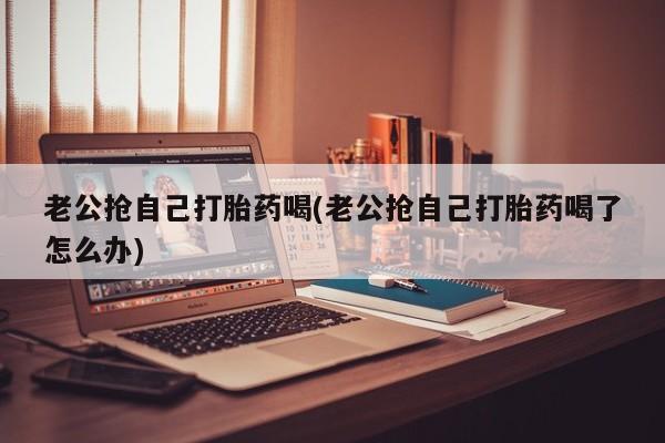 私人卖打胎药微信号，老公抢自己打胎药喝(老公抢自己打胎药喝了怎么办)