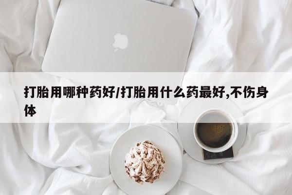 私人卖打胎药微信号，打胎用哪种药好/打胎用什么药最好,不伤身体