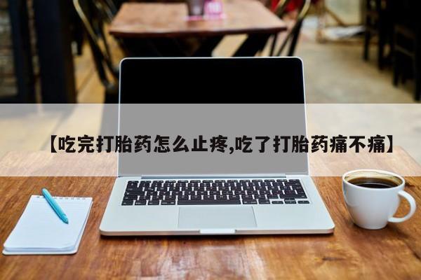 私人卖打胎药微信号，【吃完打胎药怎么止疼,吃了打胎药痛不痛】