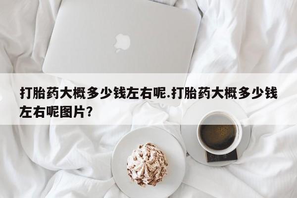 私人卖打胎药微信号，打胎药大概多少钱左右呢.打胎药大概多少钱左右呢图片？