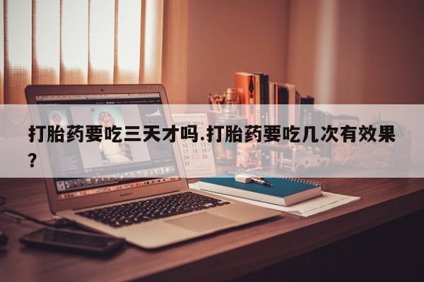 私人卖打胎药微信号，打胎药要吃三天才吗.打胎药要吃几次有效果？