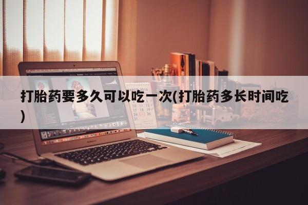 私人卖打胎药微信号，打胎药要多久可以吃一次(打胎药多长时间吃)