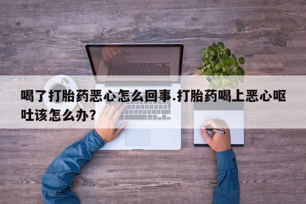 私人卖打胎药微信号，喝了打胎药恶心怎么回事.打胎药喝上恶心呕吐该怎么办？