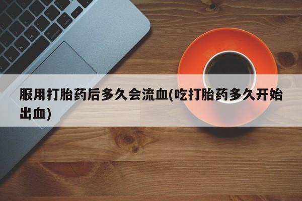 私人卖打胎药微信号，服用打胎药后多久会流血(吃打胎药多久开始出血)