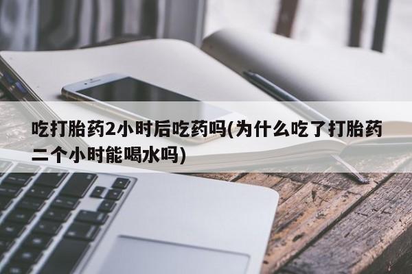 私人卖打胎药微信号，吃打胎药2小时后吃药吗(为什么吃了打胎药二个小时能喝水吗)