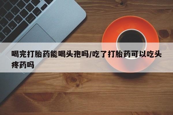 私人卖打胎药微信号，喝完打胎药能喝头孢吗/吃了打胎药可以吃头疼药吗
