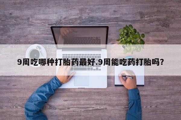 私人卖打胎药微信号，9周吃哪种打胎药最好.9周能吃药打胎吗？