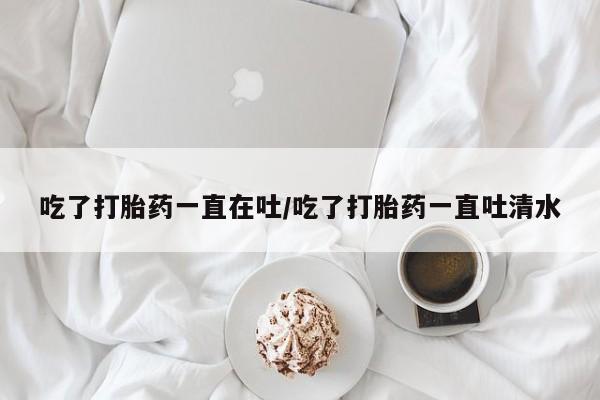 私人卖打胎药微信号，吃了打胎药一直在吐/吃了打胎药一直吐清水