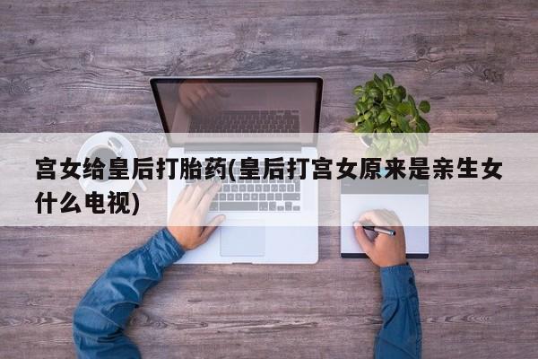 私人卖打胎药微信号，宫女给皇后打胎药(皇后打宫女原来是亲生女什么电视)