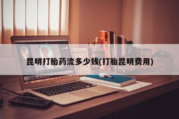 私人卖打胎药微信号，昆明打胎药流多少钱(打胎昆明费用)