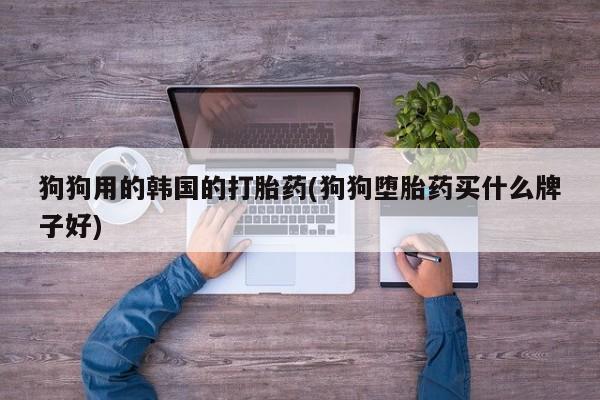 私人卖打胎药微信号，狗狗用的韩国的打胎药(狗狗堕胎药买什么牌子好)