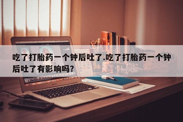 私人卖打胎药微信号，吃了打胎药一个钟后吐了.吃了打胎药一个钟后吐了有影响吗？