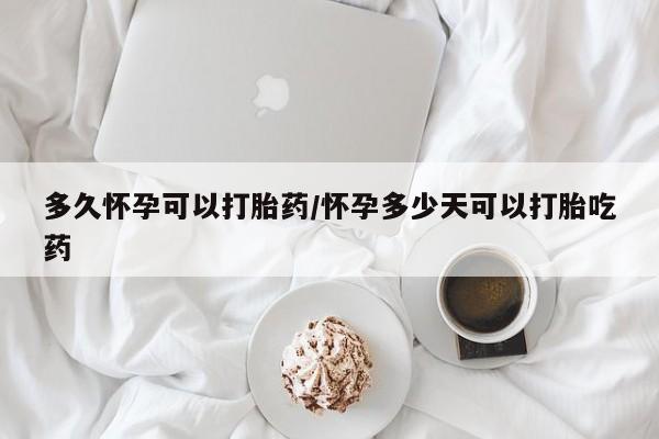 私人卖打胎药微信号，多久怀孕可以打胎药/怀孕多少天可以打胎吃药