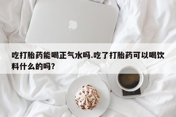 私人卖打胎药微信号，吃打胎药能喝正气水吗.吃了打胎药可以喝饮料什么的吗？