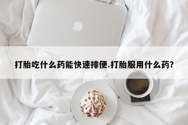 私人卖打胎药微信号，打胎吃什么药能快速排便.打胎服用什么药？