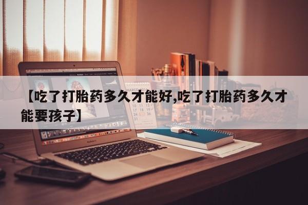 私人卖打胎药微信号，【吃了打胎药多久才能好,吃了打胎药多久才能要孩子】