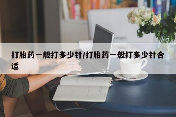 私人卖打胎药微信号，打胎药一般打多少针/打胎药一般打多少针合适