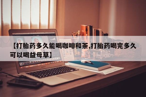 私人卖打胎药微信号，【打胎药多久能喝咖啡和茶,打胎药喝完多久可以喝益母草】