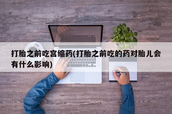 私人卖打胎药微信号，打胎之前吃宫缩药(打胎之前吃的药对胎儿会有什么影响)