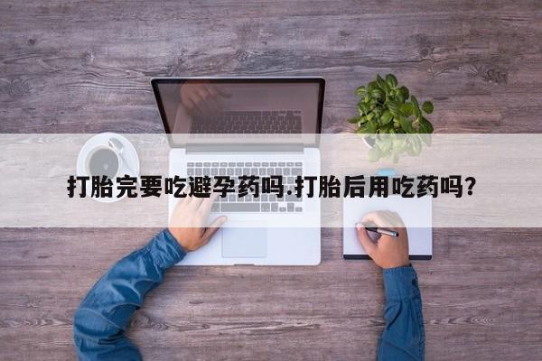 私人卖打胎药微信号，打胎完要吃避孕药吗.打胎后用吃药吗？