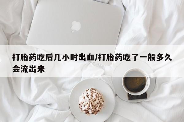 私人卖打胎药微信号，打胎药吃后几小时出血/打胎药吃了一般多久会流出来