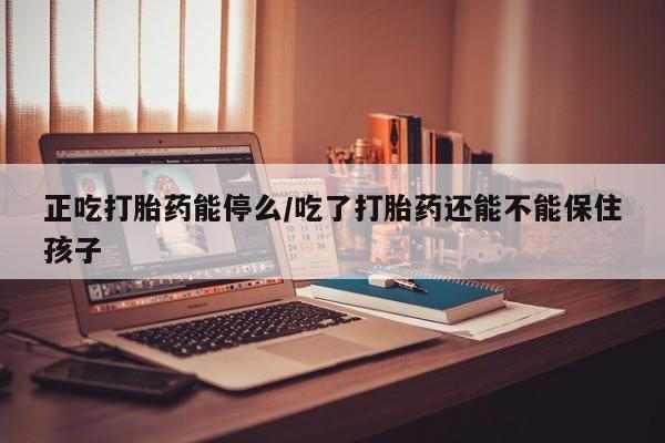 私人卖打胎药微信号，正吃打胎药能停么/吃了打胎药还能不能保住孩子