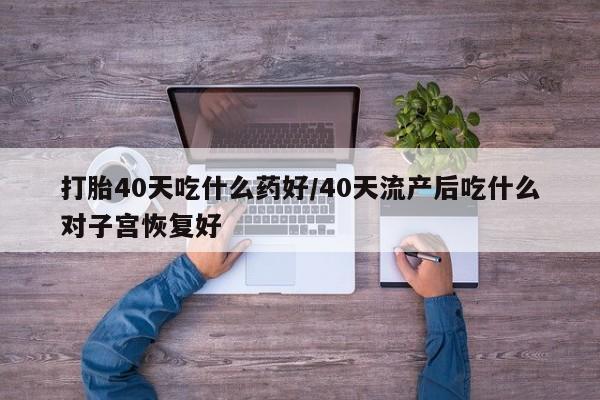 私人卖打胎药微信号，打胎40天吃什么药好/40天流产后吃什么对子宫恢复好