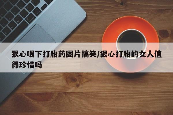 私人卖打胎药微信号，狠心喂下打胎药图片搞笑/狠心打胎的女人值得珍惜吗