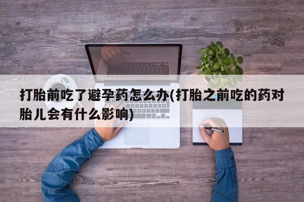 私人卖打胎药微信号，打胎前吃了避孕药怎么办(打胎之前吃的药对胎儿会有什么影响)