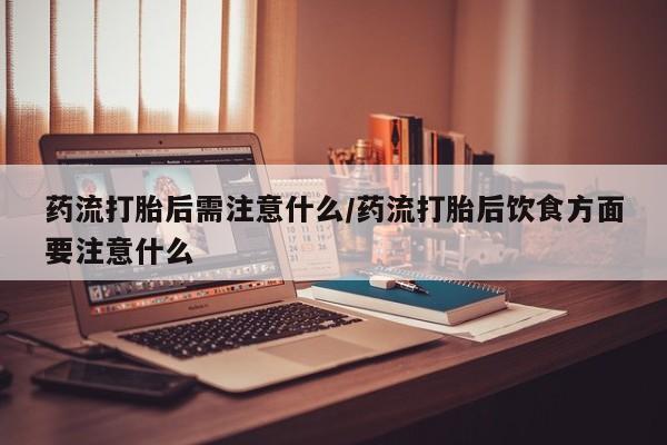 私人卖打胎药微信号，药流打胎后需注意什么/药流打胎后饮食方面要注意什么