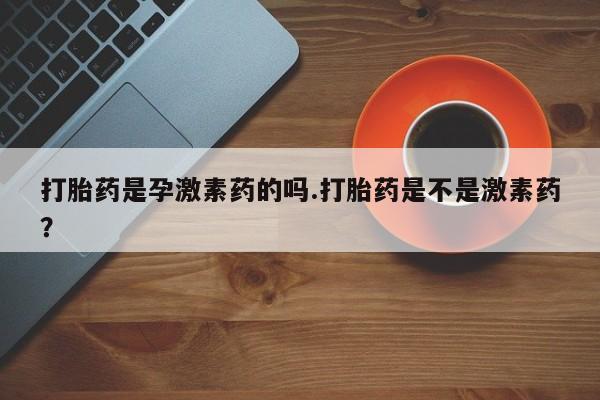 私人卖打胎药微信号，打胎药是孕激素药的吗.打胎药是不是激素药？