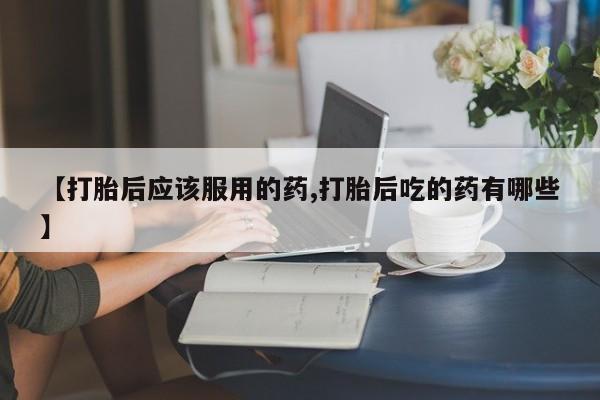 私人卖打胎药微信号，【打胎后应该服用的药,打胎后吃的药有哪些】