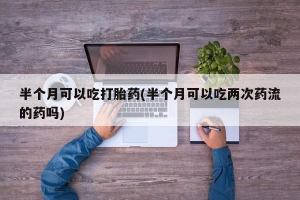 私人卖打胎药微信号，半个月可以吃打胎药(半个月可以吃两次药流的药吗)